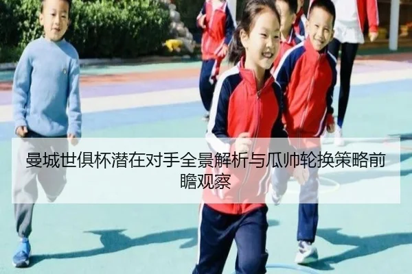 曼城世俱杯潜在对手全景解析与瓜帅轮换策略前瞻观察