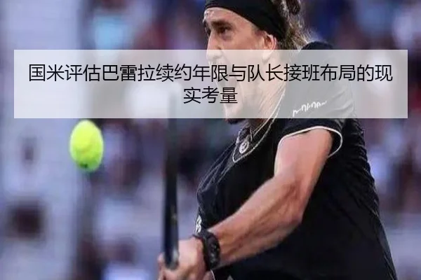 国米评估巴雷拉续约年限与队长接班布局的现实考量